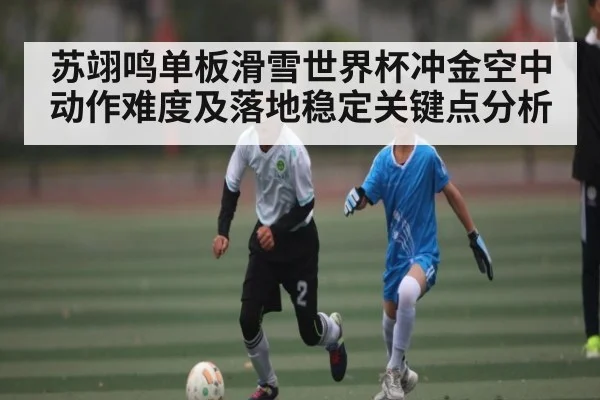 苏翊鸣单板滑雪世界杯冲金空中动作难度及落地稳定关键点分析