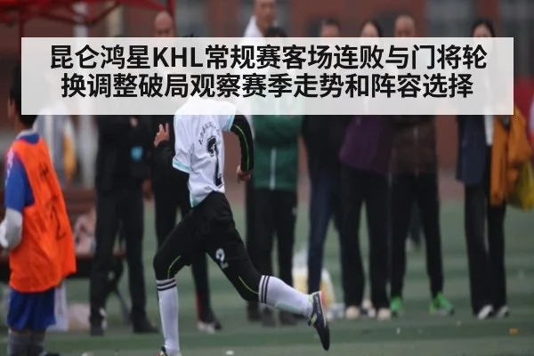 昆仑鸿星KHL常规赛客场连败与门将轮换调整破局观察赛季走势和阵容选择