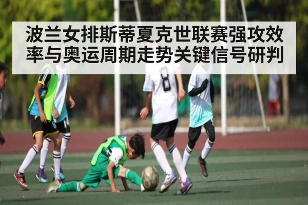 波兰女排斯蒂夏克世联赛强攻效率与奥运周期走势关键信号研判